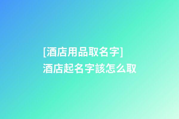 [酒店用品取名字]酒店起名字該怎么取